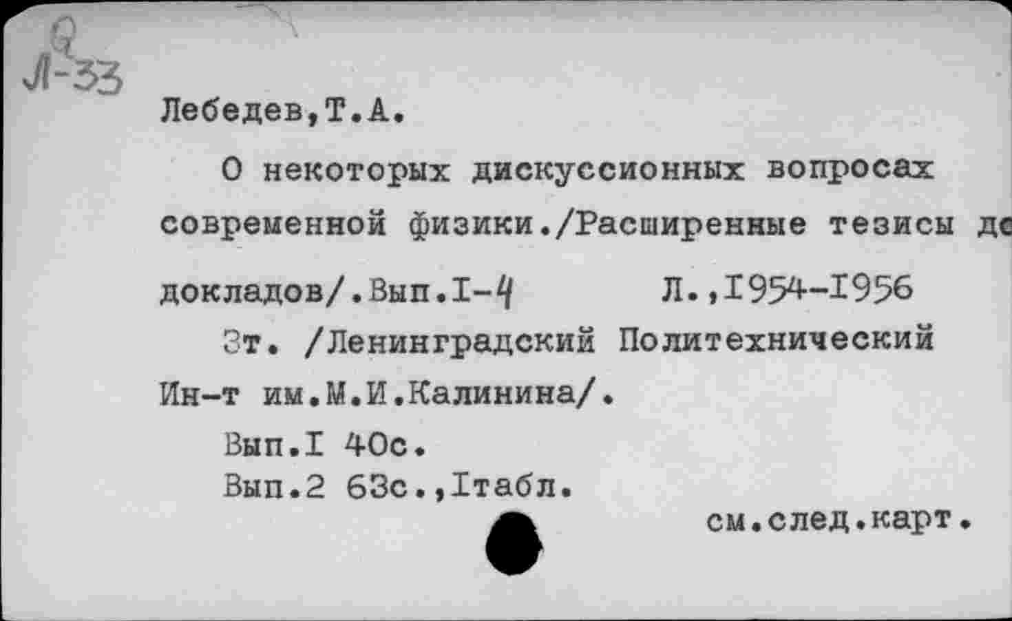 ﻿§ л
Л-33
Лебедев,Т.А.
О некоторых дискуссионных вопросах современной физики./Расширенные тезисы де докладов/.Вып.1-^	Л.,1954-1956
Зт. /Ленинградский Политехнический Ин-т им.М.И.Калинина/.
Вып.1 40с.
Вып.2 63с.,1табл.
см.след.карт